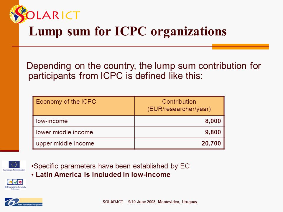 SOLAR-ICT – 9/10 June 2008, Montevideo, Uruguay Lump sum for ICPC organizations Depending on the country, the lump sum contribution for participants from ICPC is defined like this: Economy of the ICPCContribution (EUR/researcher/year) low-income8,000 lower middle income9,800 upper middle income20,700 Specific parameters have been established by EC Latin America is included in low-income