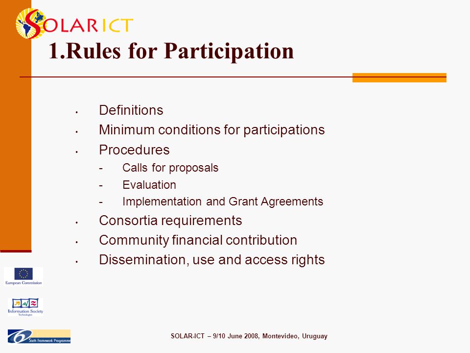 SOLAR-ICT – 9/10 June 2008, Montevideo, Uruguay 1.Rules for Participation Definitions Minimum conditions for participations Procedures -Calls for proposals -Evaluation -Implementation and Grant Agreements Consortia requirements Community financial contribution Dissemination, use and access rights