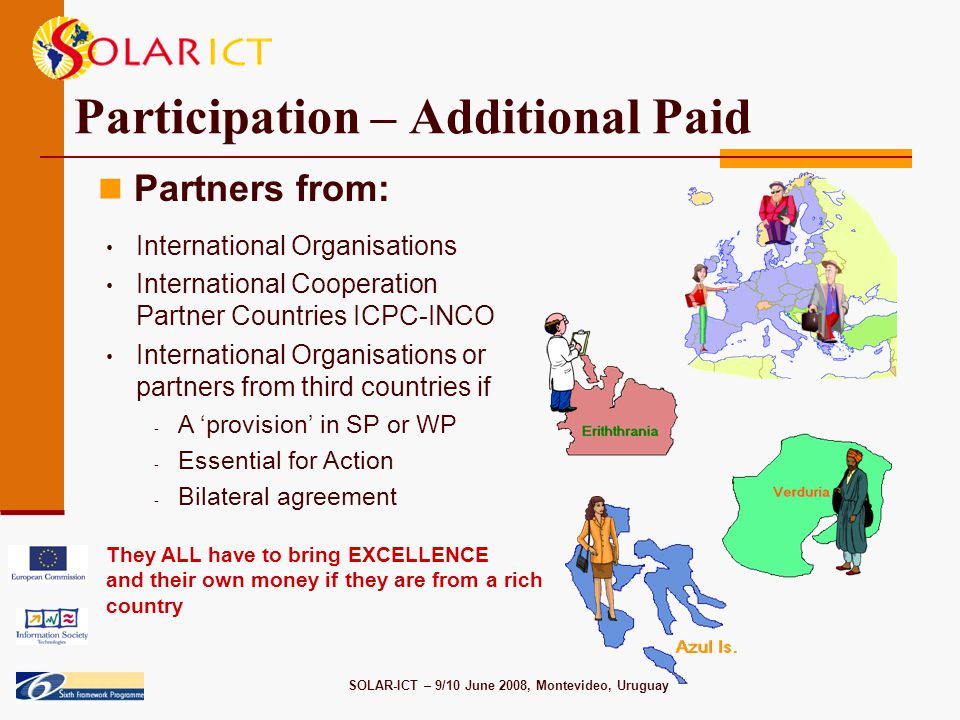 SOLAR-ICT – 9/10 June 2008, Montevideo, Uruguay Participation – Additional Paid Partners from: International Organisations International Cooperation Partner Countries ICPC-INCO International Organisations or partners from third countries if - A ‘provision’ in SP or WP - Essential for Action - Bilateral agreement They ALL have to bring EXCELLENCE and their own money if they are from a rich country