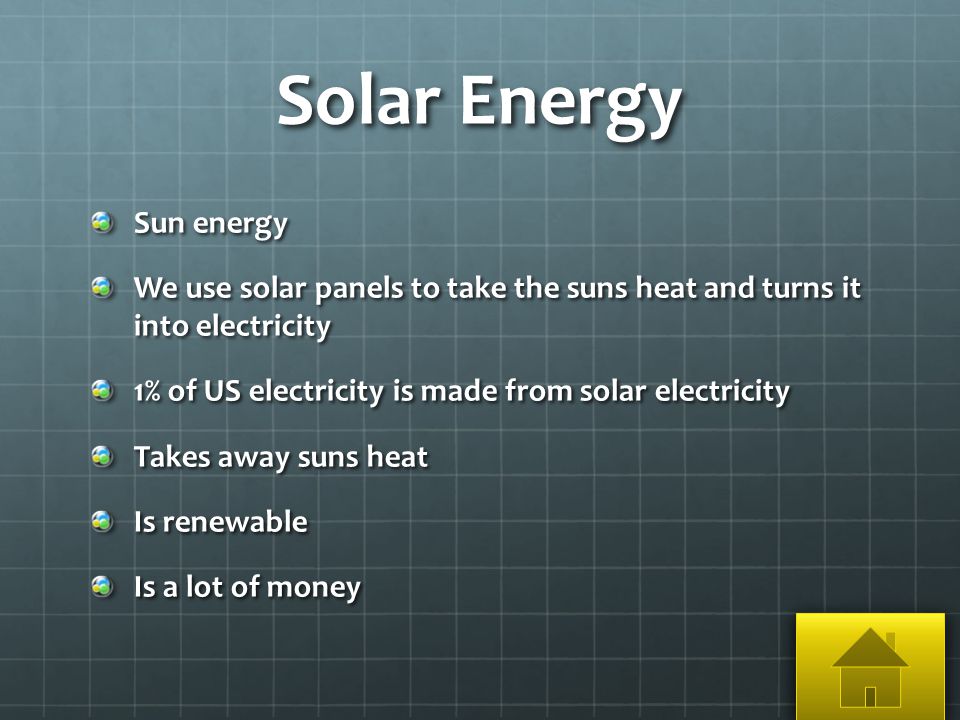 Solar Energy Sun energy We use solar panels to take the suns heat and turns it into electricity 1% of US electricity is made from solar electricity Takes away suns heat Is renewable Is a lot of money