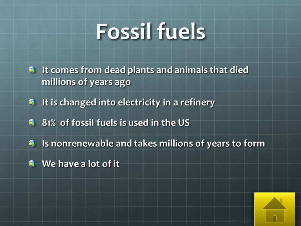 Fossil fuels It comes from dead plants and animals that died millions of years ago It is changed into electricity in a refinery 81% of fossil fuels is used in the US Is nonrenewable and takes millions of years to form We have a lot of it