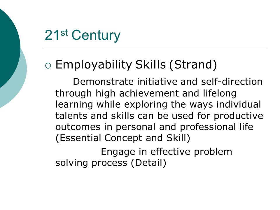 21 st Century  Employability Skills (Strand) Demonstrate initiative and self-direction through high achievement and lifelong learning while exploring the ways individual talents and skills can be used for productive outcomes in personal and professional life (Essential Concept and Skill) Engage in effective problem solving process (Detail)