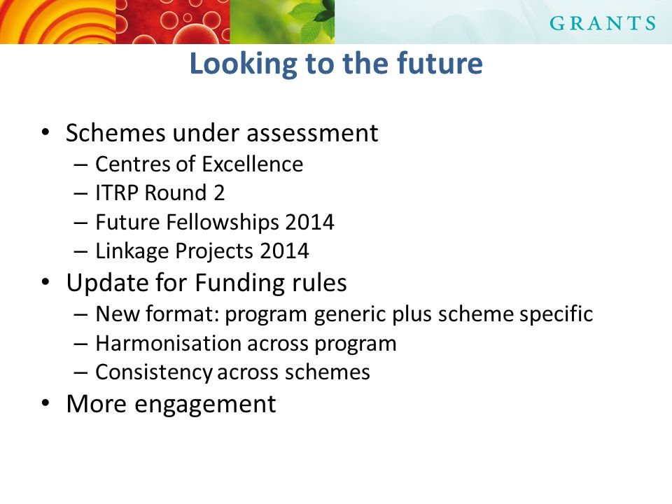 Looking to the future Schemes under assessment – Centres of Excellence – ITRP Round 2 – Future Fellowships 2014 – Linkage Projects 2014 Update for Funding rules – New format: program generic plus scheme specific – Harmonisation across program – Consistency across schemes More engagement