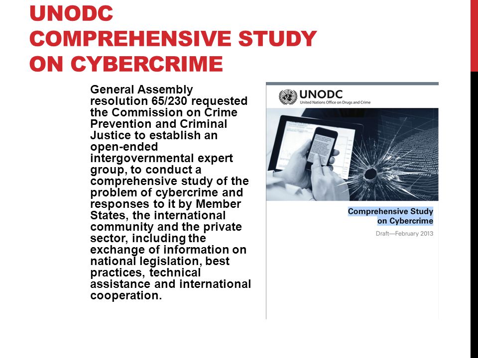 UNODC COMPREHENSIVE STUDY ON CYBERCRIME General Assembly resolution 65/230 requested the Commission on Crime Prevention and Criminal Justice to establish an open-ended intergovernmental expert group, to conduct a comprehensive study of the problem of cybercrime and responses to it by Member States, the international community and the private sector, including the exchange of information on national legislation, best practices, technical assistance and international cooperation.
