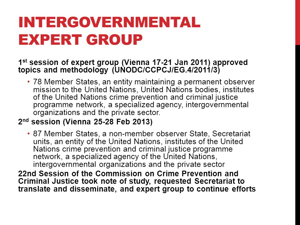 INTERGOVERNMENTAL EXPERT GROUP 1 st session of expert group (Vienna Jan 2011) approved topics and methodology (UNODC/CCPCJ/EG.4/2011/3) 78 Member States, an entity maintaining a permanent observer mission to the United Nations, United Nations bodies, institutes of the United Nations crime prevention and criminal justice programme network, a specialized agency, intergovernmental organizations and the private sector.