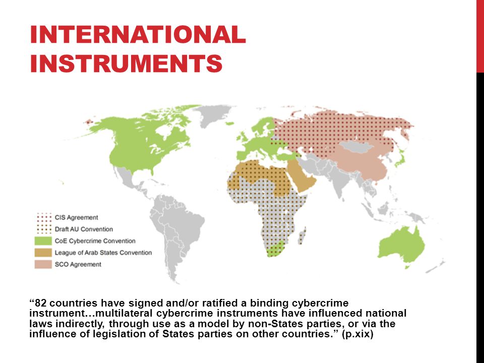 INTERNATIONAL INSTRUMENTS 82 countries have signed and/or ratified a binding cybercrime instrument…multilateral cybercrime instruments have influenced national laws indirectly, through use as a model by non-States parties, or via the influence of legislation of States parties on other countries. (p.xix)