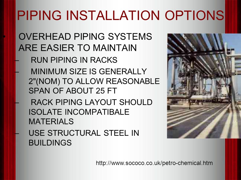 PIPING INSTALLATION OPTIONS OVERHEAD PIPING SYSTEMS ARE EASIER TO MAINTAIN – RUN PIPING IN RACKS – MINIMUM SIZE IS GENERALLY 2 (NOM) TO ALLOW REASONABLE SPAN OF ABOUT 25 FT – RACK PIPING LAYOUT SHOULD ISOLATE INCOMPATIBALE MATERIALS –USE STRUCTURAL STEEL IN BUILDINGS