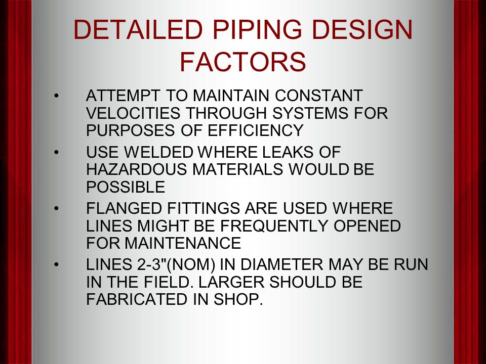 DETAILED PIPING DESIGN FACTORS ATTEMPT TO MAINTAIN CONSTANT VELOCITIES THROUGH SYSTEMS FOR PURPOSES OF EFFICIENCY USE WELDED WHERE LEAKS OF HAZARDOUS MATERIALS WOULD BE POSSIBLE FLANGED FITTINGS ARE USED WHERE LINES MIGHT BE FREQUENTLY OPENED FOR MAINTENANCE LINES 2-3 (NOM) IN DIAMETER MAY BE RUN IN THE FIELD.