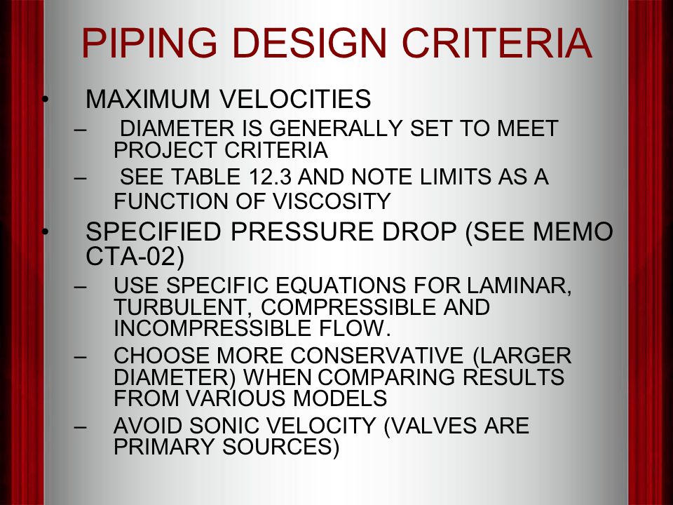 PIPING DESIGN CRITERIA MAXIMUM VELOCITIES – DIAMETER IS GENERALLY SET TO MEET PROJECT CRITERIA – SEE TABLE 12.3 AND NOTE LIMITS AS A FUNCTION OF VISCOSITY SPECIFIED PRESSURE DROP (SEE MEMO CTA-02) –USE SPECIFIC EQUATIONS FOR LAMINAR, TURBULENT, COMPRESSIBLE AND INCOMPRESSIBLE FLOW.