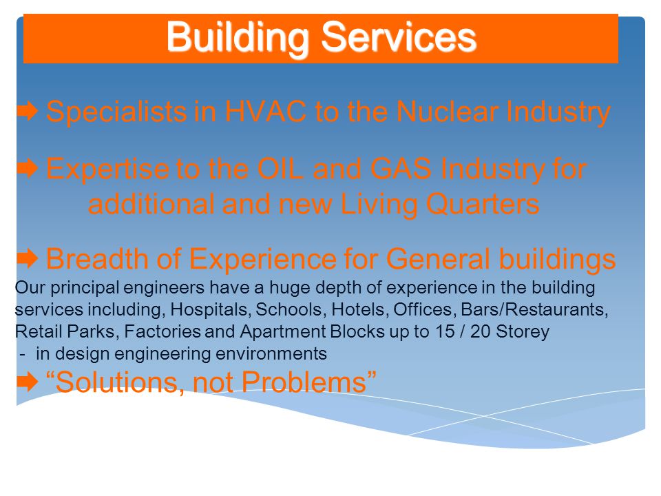Building Services  Specialists in HVAC to the Nuclear Industry  Expertise to the OIL and GAS Industry for additional and new Living Quarters  Breadth of Experience for General buildings Our principal engineers have a huge depth of experience in the building services including, Hospitals, Schools, Hotels, Offices, Bars/Restaurants, Retail Parks, Factories and Apartment Blocks up to 15 / 20 Storey - in design engineering environments  Solutions, not Problems