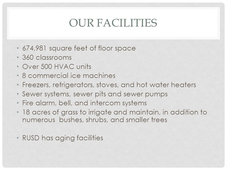 OUR FACILITIES 674,981 square feet of floor space 360 classrooms Over 500 HVAC units 8 commercial ice machines Freezers, refrigerators, stoves, and hot water heaters Sewer systems, sewer pits and sewer pumps Fire alarm, bell, and intercom systems 18 acres of grass to irrigate and maintain, in addition to numerous bushes, shrubs, and smaller trees RUSD has aging facilities