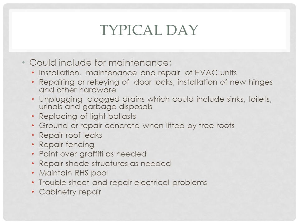 TYPICAL DAY Could include for maintenance: Installation, maintenance and repair of HVAC units Repairing or rekeying of door locks, installation of new hinges and other hardware Unplugging clogged drains which could include sinks, toilets, urinals and garbage disposals Replacing of light ballasts Ground or repair concrete when lifted by tree roots Repair roof leaks Repair fencing Paint over graffiti as needed Repair shade structures as needed Maintain RHS pool Trouble shoot and repair electrical problems Cabinetry repair