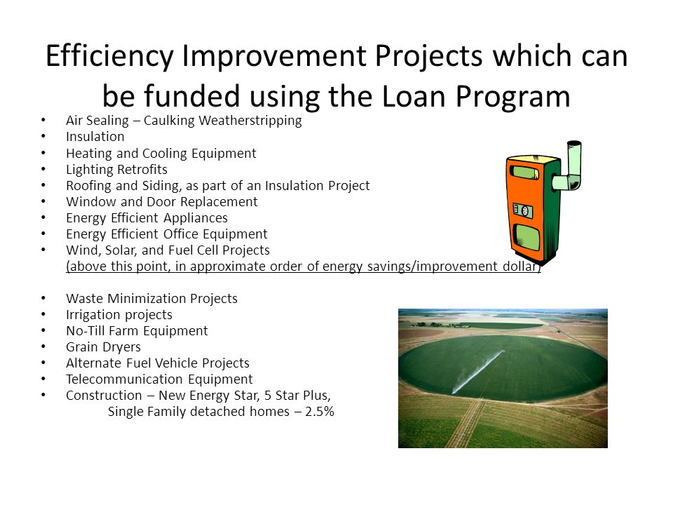 Efficiency Improvement Projects which can be funded using the Loan Program Air Sealing – Caulking Weatherstripping Insulation Heating and Cooling Equipment Lighting Retrofits Roofing and Siding, as part of an Insulation Project Window and Door Replacement Energy Efficient Appliances Energy Efficient Office Equipment Wind, Solar, and Fuel Cell Projects (above this point, in approximate order of energy savings/improvement dollar) Waste Minimization Projects Irrigation projects No-Till Farm Equipment Grain Dryers Alternate Fuel Vehicle Projects Telecommunication Equipment Construction – New Energy Star, 5 Star Plus, Single Family detached homes – 2.5%