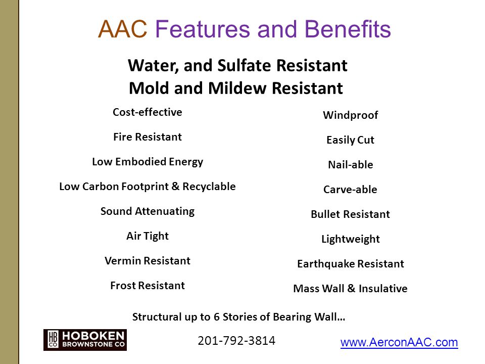 AAC Features and Benefits Windproof Easily Cut Nail-able Carve-able Bullet Resistant Lightweight Earthquake Resistant Mass Wall & Insulative Cost-effective Fire Resistant Low Embodied Energy Low Carbon Footprint & Recyclable Sound Attenuating Air Tight Vermin Resistant Frost Resistant Structural up to 6 Stories of Bearing Wall… Water, and Sulfate Resistant Mold and Mildew Resistant
