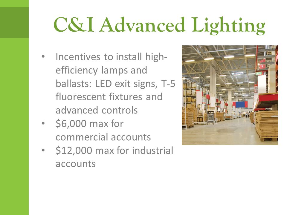 C&I Advanced Lighting Incentives to install high- efficiency lamps and ballasts: LED exit signs, T-5 fluorescent fixtures and advanced controls $6,000 max for commercial accounts $12,000 max for industrial accounts