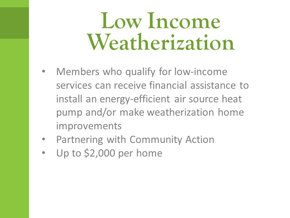 Low Income Weatherization Members who qualify for low-income services can receive financial assistance to install an energy-efficient air source heat pump and/or make weatherization home improvements Partnering with Community Action Up to $2,000 per home