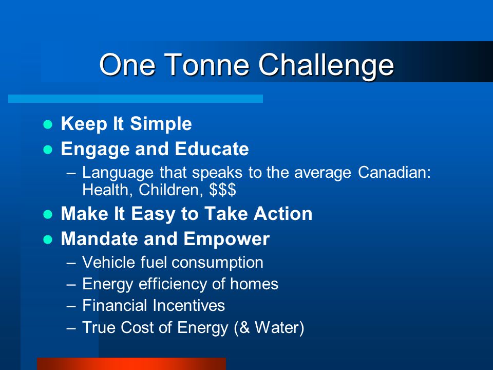 One Tonne Challenge Keep It Simple Engage and Educate –Language that speaks to the average Canadian: Health, Children, $$$ Make It Easy to Take Action Mandate and Empower –Vehicle fuel consumption –Energy efficiency of homes –Financial Incentives –True Cost of Energy (& Water)