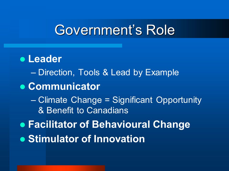 Government’s Role Leader –Direction, Tools & Lead by Example Communicator –Climate Change = Significant Opportunity & Benefit to Canadians Facilitator of Behavioural Change Stimulator of Innovation