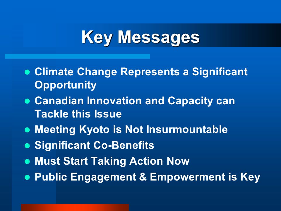 Key Messages Climate Change Represents a Significant Opportunity Canadian Innovation and Capacity can Tackle this Issue Meeting Kyoto is Not Insurmountable Significant Co-Benefits Must Start Taking Action Now Public Engagement & Empowerment is Key