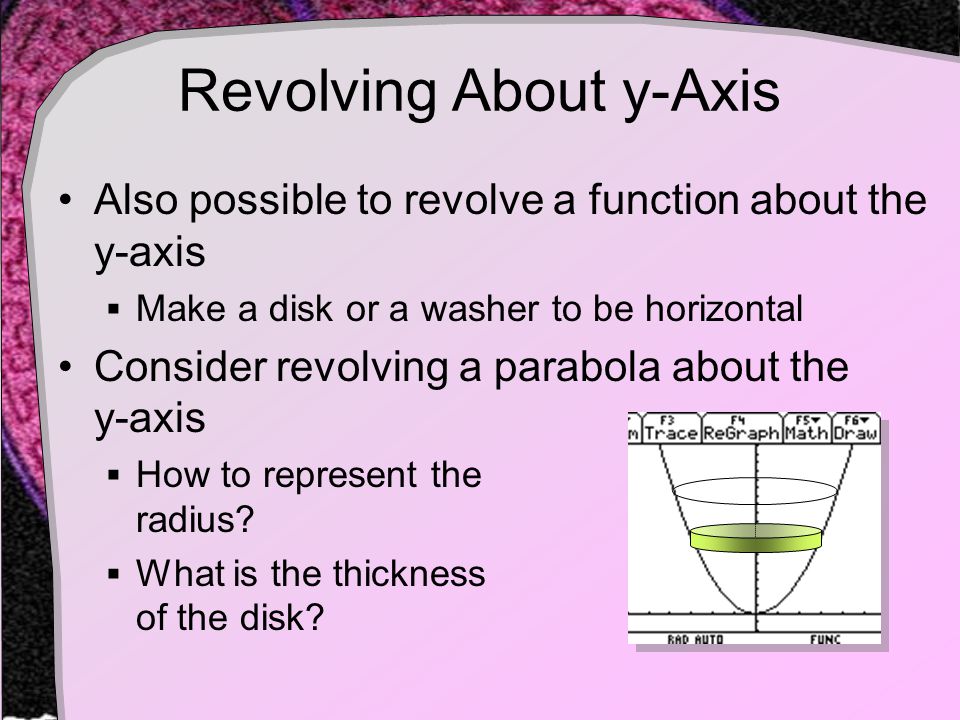 Revolving About y-Axis Also possible to revolve a function about the y-axis  Make a disk or a washer to be horizontal Consider revolving a parabola about the y-axis  How to represent the radius.