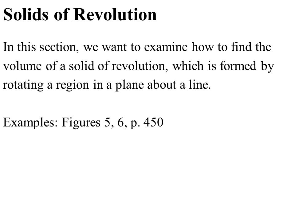 Solids of Revolution In this section, we want to examine how to find the volume of a solid of revolution, which is formed by rotating a region in a plane about a line.