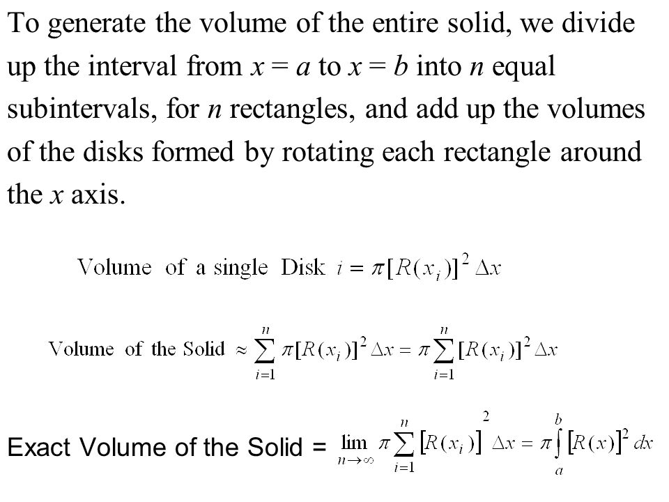 To generate the volume of the entire solid, we divide up the interval from x = a to x = b into n equal subintervals, for n rectangles, and add up the volumes of the disks formed by rotating each rectangle around the x axis.
