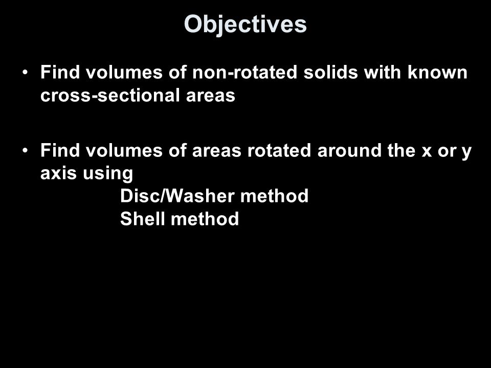 Objectives Find volumes of non-rotated solids with known cross-sectional areas Find volumes of areas rotated around the x or y axis using Disc/Washer method Shell method