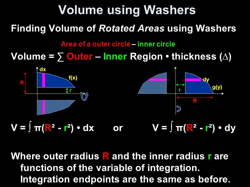 Volume using Washers Finding Volume of Rotated Areas using Washers Volume = ∑ Outer – Inner Region thickness (∆) V = ∫ π(R² - r²) dx or V = ∫ π(R² - r²) dy Where outer radius R and the inner radius r are functions of the variable of integration.