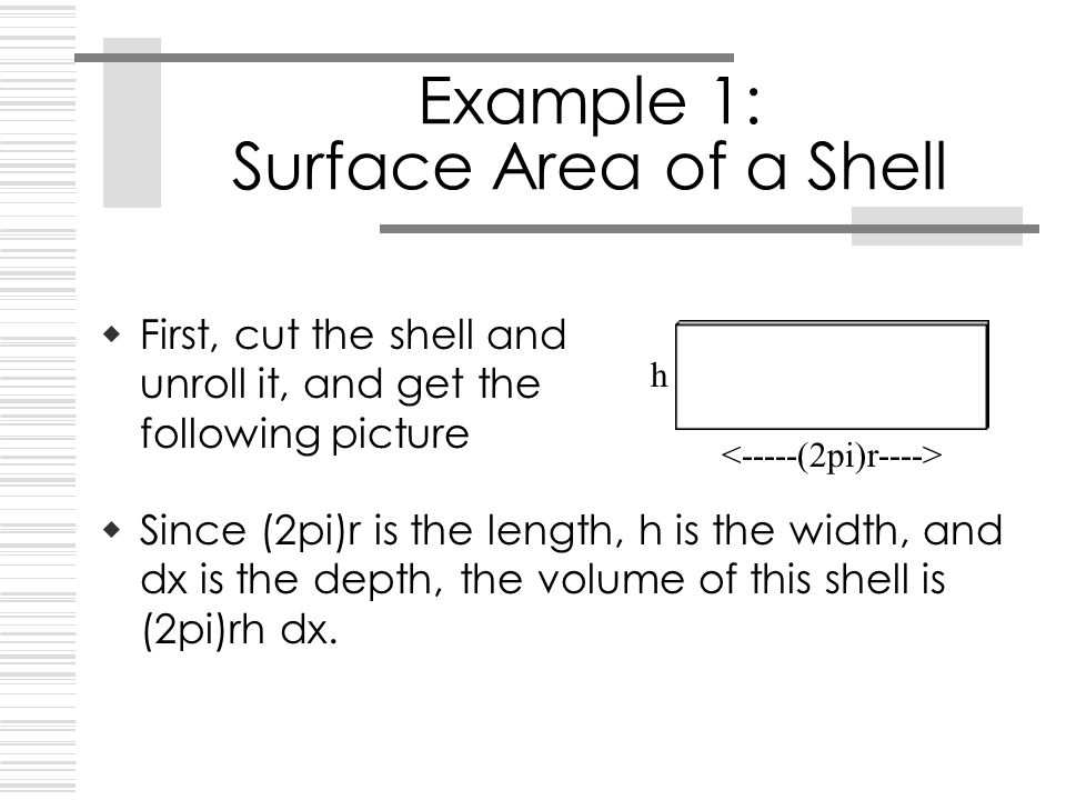 Example 1: Surface Area of a Shell  First, cut the shell and unroll it, and get the following picture h  Since (2pi)r is the length, h is the width, and dx is the depth, the volume of this shell is (2pi)rh dx.