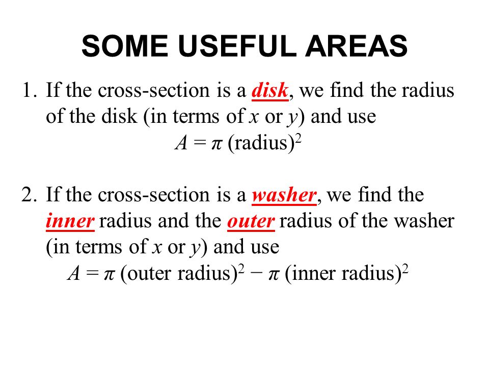 SOME USEFUL AREAS 1.If the cross-section is a disk, we find the radius of the disk (in terms of x or y) and use A = π (radius) 2 2.If the cross-section is a washer, we find the inner radius and the outer radius of the washer (in terms of x or y) and use A = π (outer radius) 2 − π (inner radius) 2