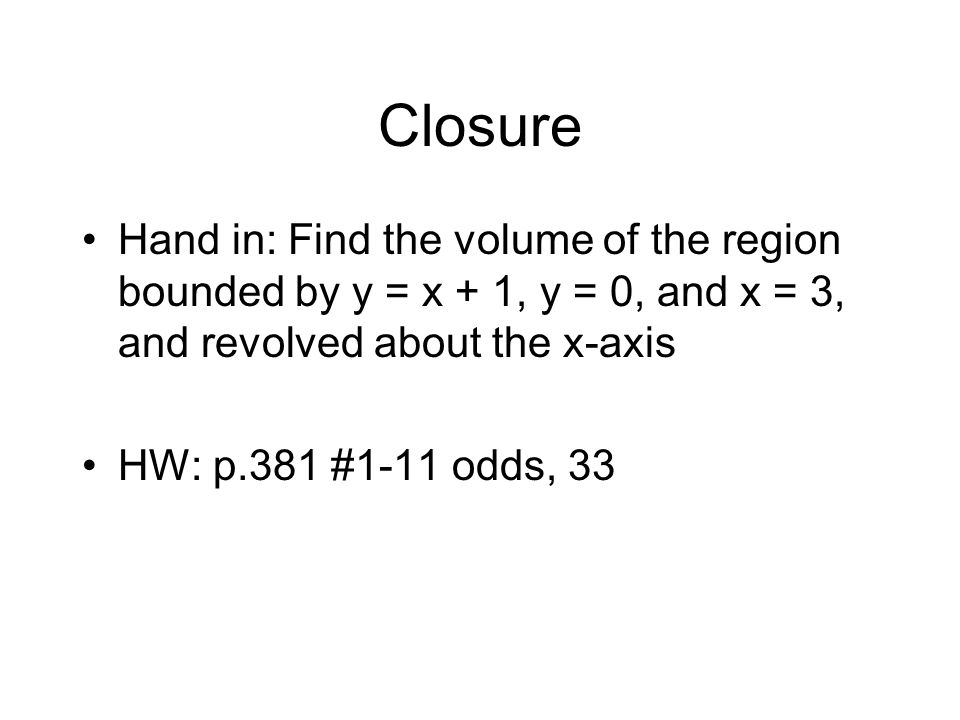Closure Hand in: Find the volume of the region bounded by y = x + 1, y = 0, and x = 3, and revolved about the x-axis HW: p.381 #1-11 odds, 33