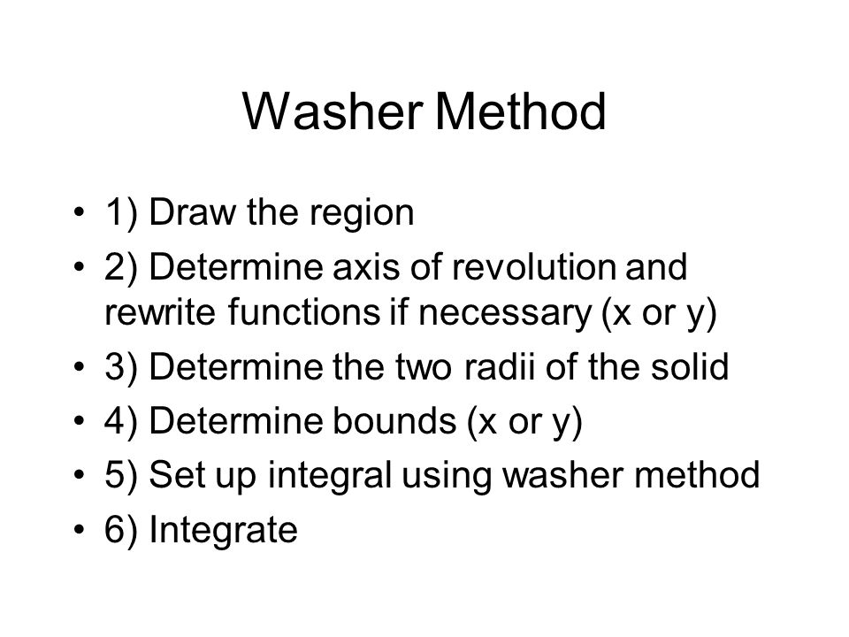 Washer Method 1) Draw the region 2) Determine axis of revolution and rewrite functions if necessary (x or y) 3) Determine the two radii of the solid 4) Determine bounds (x or y) 5) Set up integral using washer method 6) Integrate