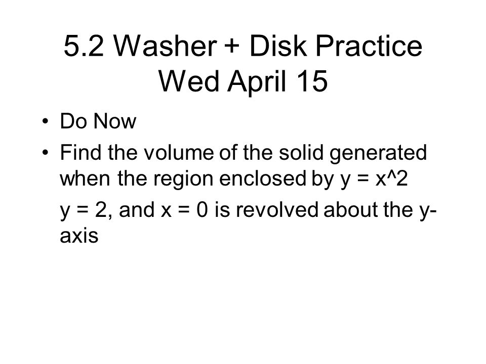 5.2 Washer + Disk Practice Wed April 15 Do Now Find the volume of the solid generated when the region enclosed by y = x^2 y = 2, and x = 0 is revolved about the y- axis