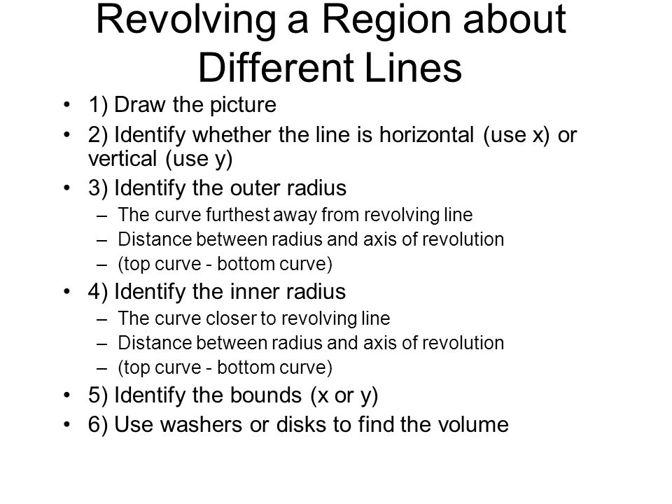 Revolving a Region about Different Lines 1) Draw the picture 2) Identify whether the line is horizontal (use x) or vertical (use y) 3) Identify the outer radius –The curve furthest away from revolving line –Distance between radius and axis of revolution –(top curve - bottom curve) 4) Identify the inner radius –The curve closer to revolving line –Distance between radius and axis of revolution –(top curve - bottom curve) 5) Identify the bounds (x or y) 6) Use washers or disks to find the volume