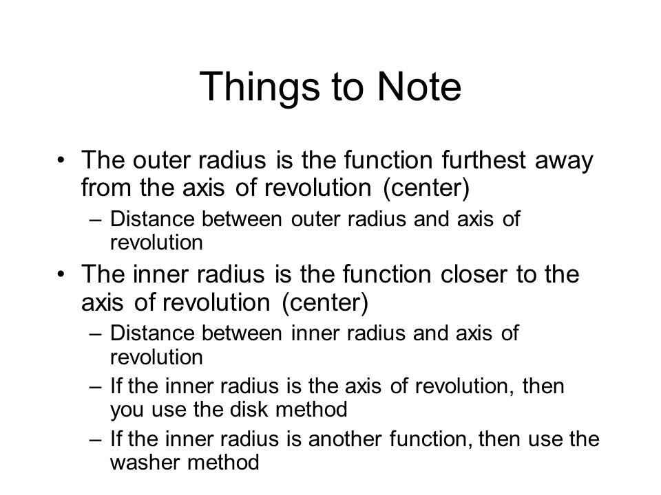 Things to Note The outer radius is the function furthest away from the axis of revolution (center) –Distance between outer radius and axis of revolution The inner radius is the function closer to the axis of revolution (center) –Distance between inner radius and axis of revolution –If the inner radius is the axis of revolution, then you use the disk method –If the inner radius is another function, then use the washer method