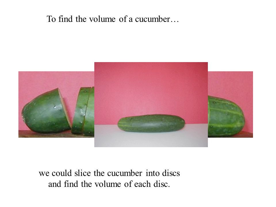 To find the volume of a cucumber… we could slice the cucumber into discs and find the volume of each disc.
