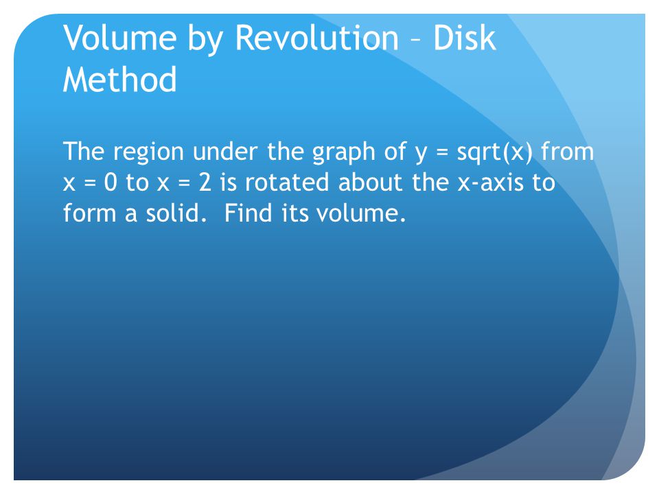 Volume by Revolution – Disk Method The region under the graph of y = sqrt(x) from x = 0 to x = 2 is rotated about the x-axis to form a solid.