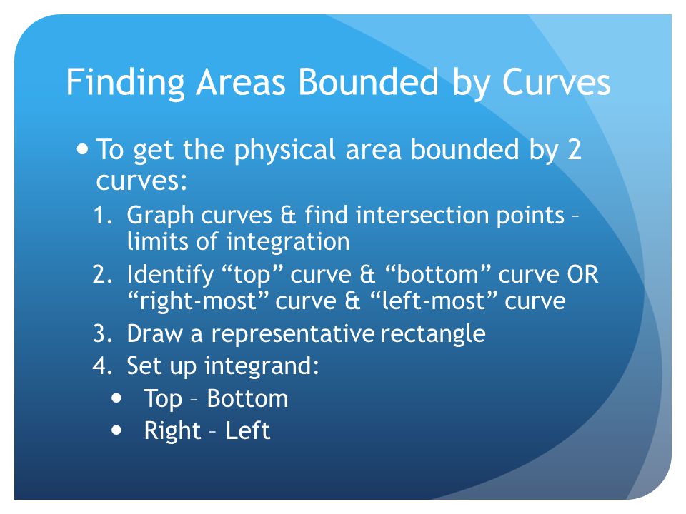 Finding Areas Bounded by Curves To get the physical area bounded by 2 curves: 1.Graph curves & find intersection points – limits of integration 2.Identify top curve & bottom curve OR right-most curve & left-most curve 3.Draw a representative rectangle 4.Set up integrand: Top – Bottom Right – Left