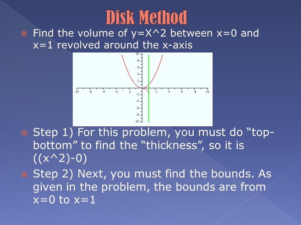  Find the volume of y=X^2 between x=0 and x=1 revolved around the x-axis  Step 1) For this problem, you must do top- bottom to find the thickness , so it is ((x^2)-0)  Step 2) Next, you must find the bounds.