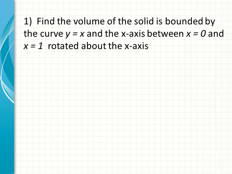 1) Find the volume of the solid is bounded by the curve y = x and the x-axis between x = 0 and x = 1 rotated about the x-axis