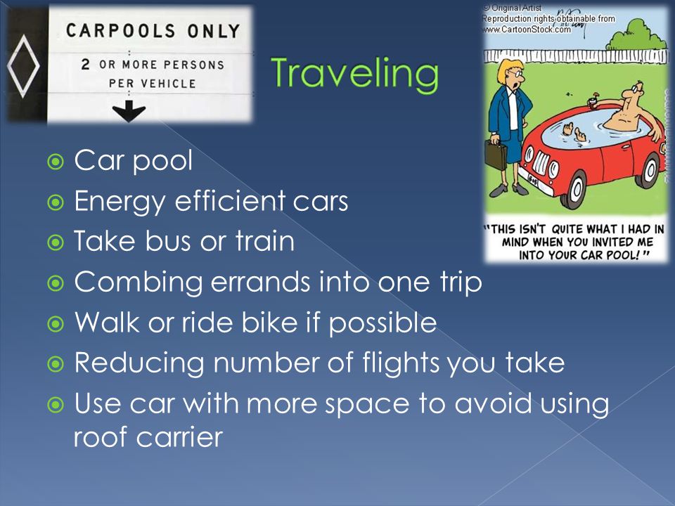  Car pool  Energy efficient cars  Take bus or train  Combing errands into one trip  Walk or ride bike if possible  Reducing number of flights you take  Use car with more space to avoid using roof carrier