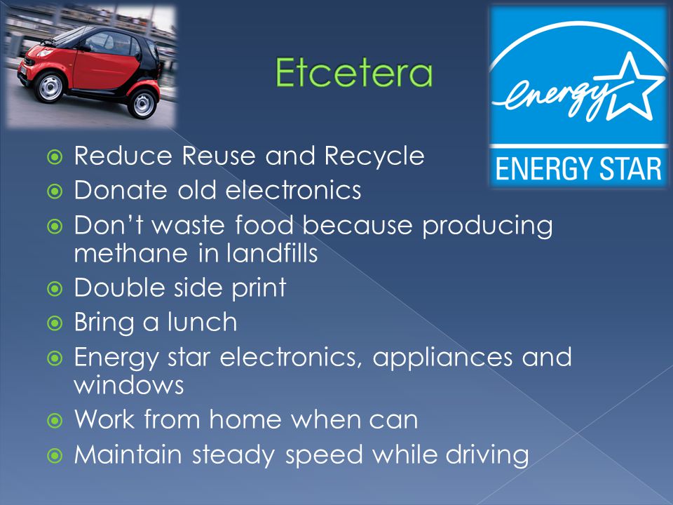  Reduce Reuse and Recycle  Donate old electronics  Don’t waste food because producing methane in landfills  Double side print  Bring a lunch  Energy star electronics, appliances and windows  Work from home when can  Maintain steady speed while driving