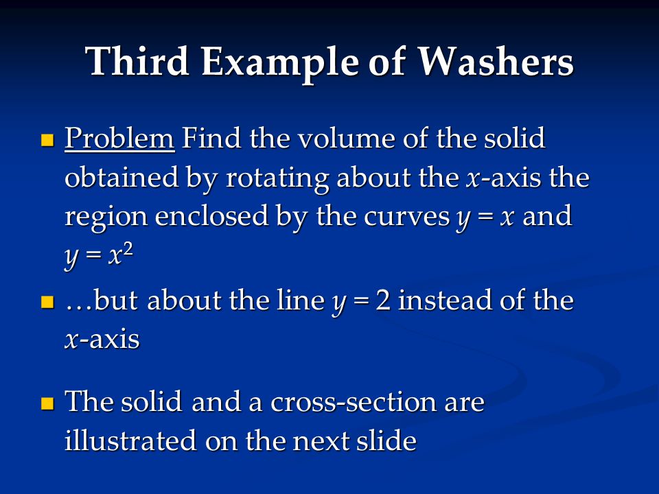 Third Example of Washers Problem Find the volume of the solid obtained by rotating about the x-axis the region enclosed by the curves y = x and y = x 2 Problem Find the volume of the solid obtained by rotating about the x-axis the region enclosed by the curves y = x and y = x 2 …but about the line y = 2 instead of the x-axis …but about the line y = 2 instead of the x-axis The solid and a cross-section are illustrated on the next slide The solid and a cross-section are illustrated on the next slide