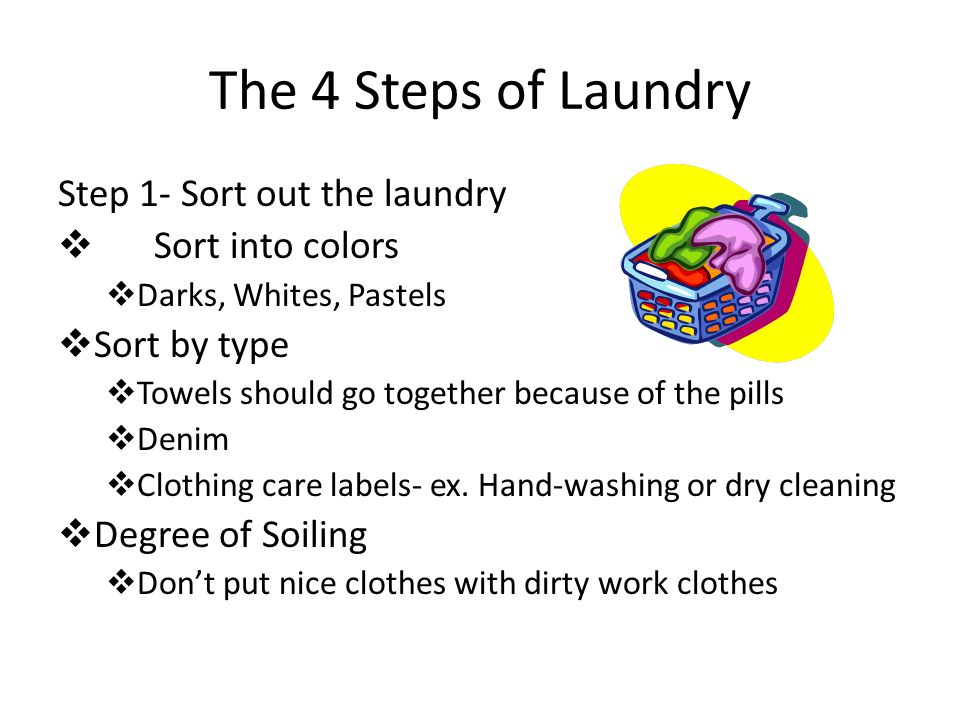 The 4 Steps of Laundry Step 1- Sort out the laundry  Sort into colors  Darks, Whites, Pastels  Sort by type  Towels should go together because of the pills  Denim  Clothing care labels- ex.