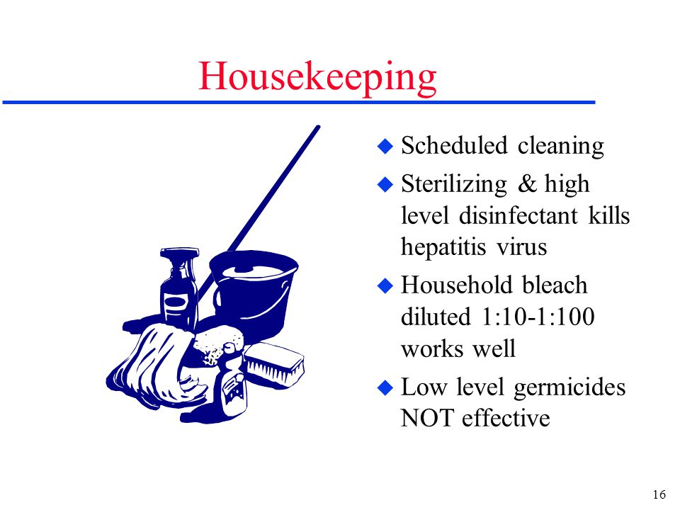16 Housekeeping u Scheduled cleaning u Sterilizing & high level disinfectant kills hepatitis virus u Household bleach diluted 1:10-1:100 works well u Low level germicides NOT effective