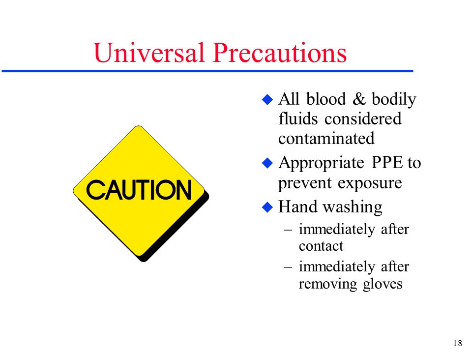 18 Universal Precautions u All blood & bodily fluids considered contaminated u Appropriate PPE to prevent exposure u Hand washing –immediately after contact –immediately after removing gloves