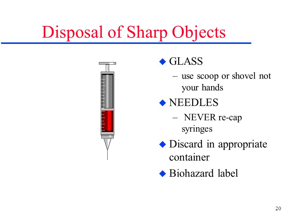 20 Disposal of Sharp Objects u GLASS –use scoop or shovel not your hands u NEEDLES – NEVER re-cap syringes u Discard in appropriate container u Biohazard label
