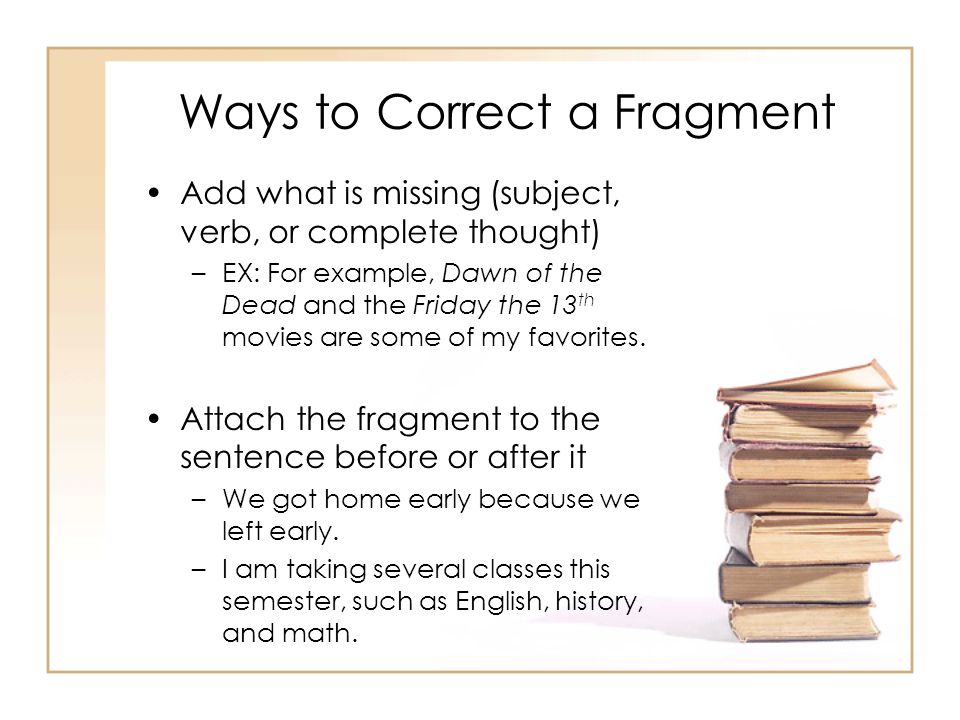 Ways to Correct a Fragment Add what is missing (subject, verb, or complete thought) –EX: For example, Dawn of the Dead and the Friday the 13 th movies are some of my favorites.