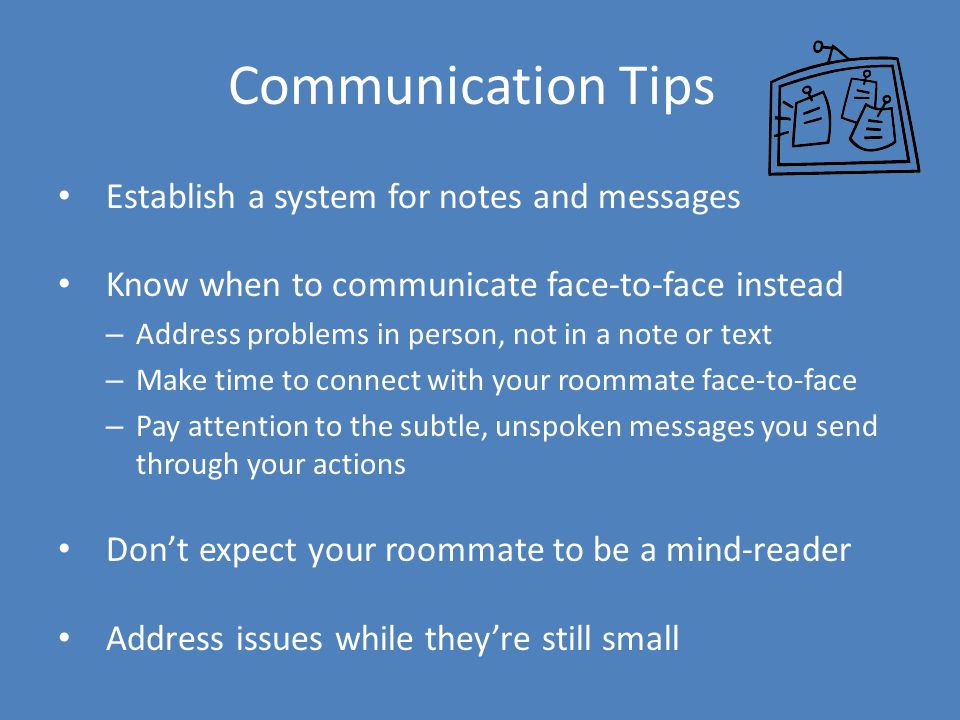 Communication Tips Establish a system for notes and messages Know when to communicate face-to-face instead – Address problems in person, not in a note or text – Make time to connect with your roommate face-to-face – Pay attention to the subtle, unspoken messages you send through your actions Don’t expect your roommate to be a mind-reader Address issues while they’re still small