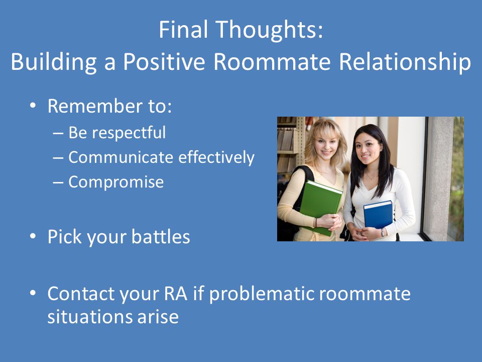 Final Thoughts: Building a Positive Roommate Relationship Remember to: – Be respectful – Communicate effectively – Compromise Pick your battles Contact your RA if problematic roommate situations arise
